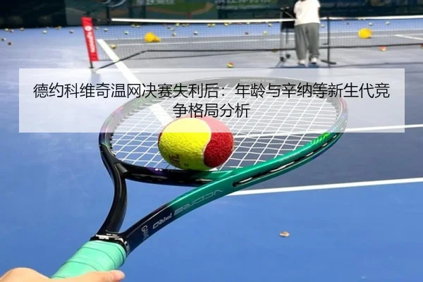 德约科维奇温网决赛失利后：年龄与辛纳等新生代竞争格局分析